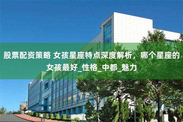 股票配资策略 女孩星座特点深度解析，哪个星座的女孩最好_性格_中都_魅力