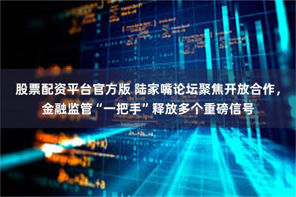 股票配资平台官方版 陆家嘴论坛聚焦开放合作，金融监管“一把手”释放多个重磅信号