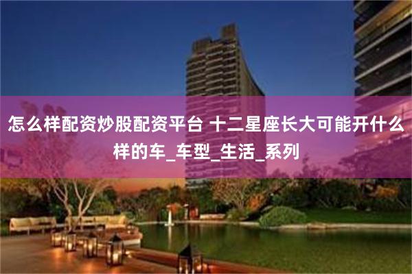 怎么样配资炒股配资平台 十二星座长大可能开什么样的车_车型_生活_系列