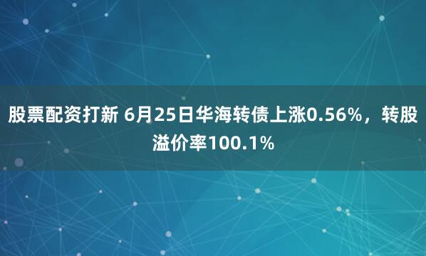 股票配资打新 6月25日华海转债上涨0.56%，转股溢价率100.1%