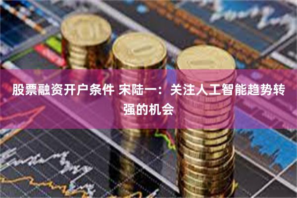 股票融资开户条件 宋陆一：关注人工智能趋势转强的机会