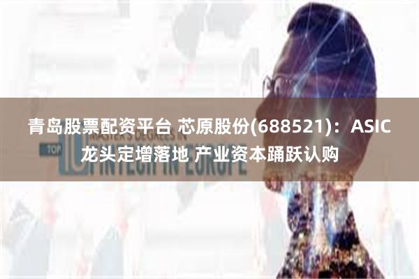 青岛股票配资平台 芯原股份(688521)：ASIC龙头定增落地 产业资本踊跃认购