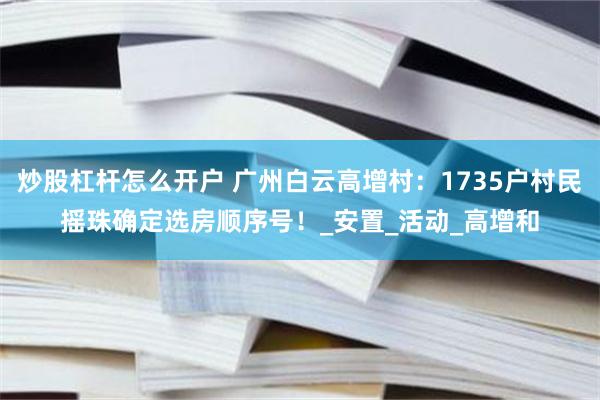 炒股杠杆怎么开户 广州白云高增村：1735户村民摇珠确定选房顺序号！_安置_活动_高增和