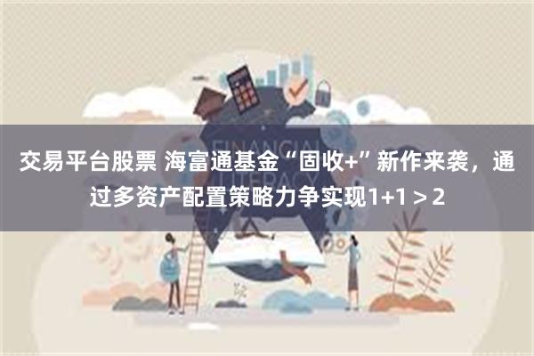 交易平台股票 海富通基金“固收+”新作来袭，通过多资产配置策略力争实现1+1＞2