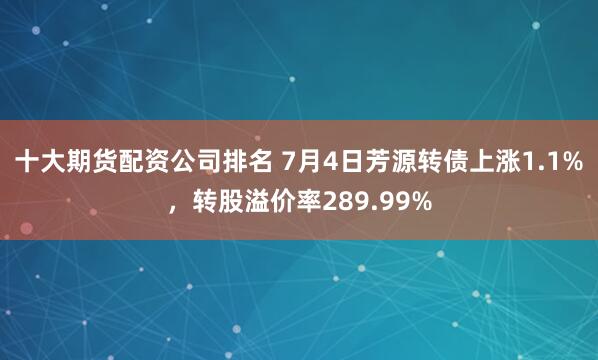 十大期货配资公司排名 7月4日芳源转债上涨1.1%，转股溢价率289.99%