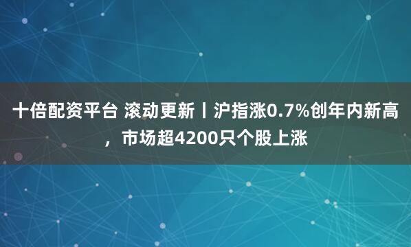 十倍配资平台 滚动更新丨沪指涨0.7%创年内新高，市场超4200只个股上涨