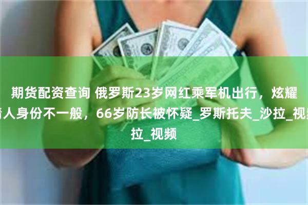期货配资查询 俄罗斯23岁网红乘军机出行，炫耀情人身份不一般，66岁防长被怀疑_罗斯托夫_沙拉_视频