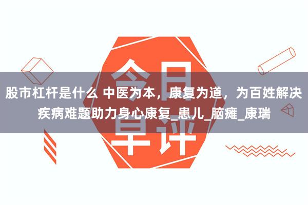 股市杠杆是什么 中医为本，康复为道，为百姓解决疾病难题助力身心康复_患儿_脑瘫_康瑞