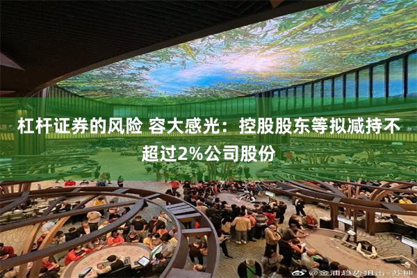 杠杆证券的风险 容大感光：控股股东等拟减持不超过2%公司股份