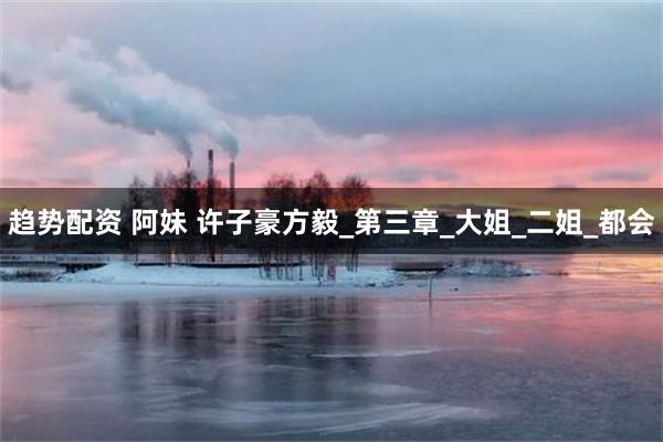 趋势配资 阿妹 许子豪方毅_第三章_大姐_二姐_都会