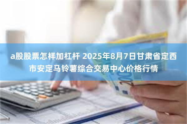 a股股票怎样加杠杆 2025年8月7日甘肃省定西市安定马铃薯综合交易中心价格行情