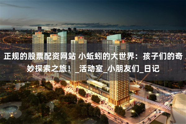 正规的股票配资网站 小蚯蚓的大世界：孩子们的奇妙探索之旅！_活动室_小朋友们_日记