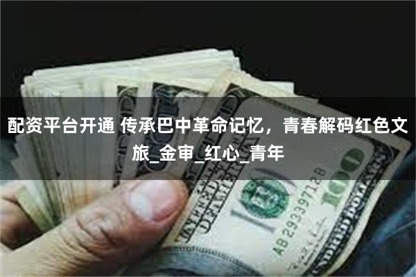 配资平台开通 传承巴中革命记忆，青春解码红色文旅_金审_红心_青年