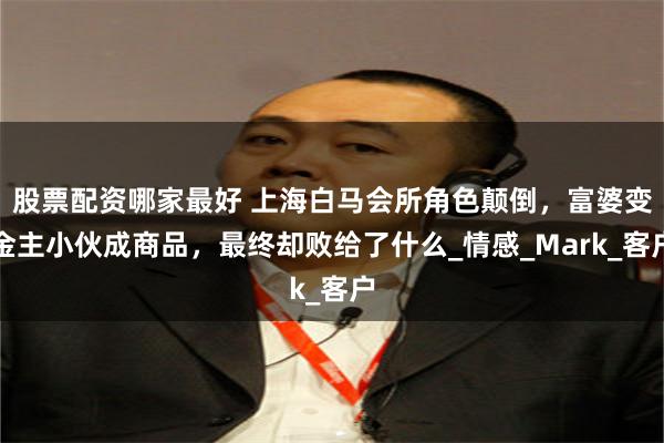 股票配资哪家最好 上海白马会所角色颠倒，富婆变金主小伙成商品，最终却败给了什么_情感_Mark_客户