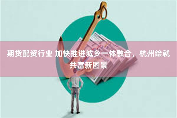 期货配资行业 加快推进城乡一体融合，杭州绘就共富新图景