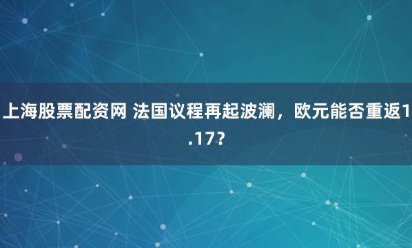 上海股票配资网 法国议程再起波澜，欧元能否重返1.17？