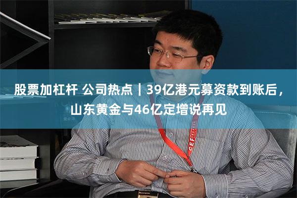 股票加杠杆 公司热点｜39亿港元募资款到账后，山东黄金与46亿定增说再见