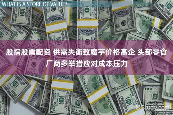 股指股票配资 供需失衡致魔芋价格高企 头部零食厂商多举措应对成本压力