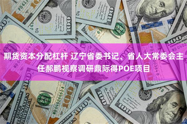 期货资本分配杠杆 辽宁省委书记、省人大常委会主任郝鹏视察调研鼎际得POE项目