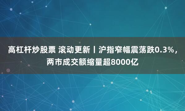 高杠杆炒股票 滚动更新丨沪指窄幅震荡跌0.3%，两市成交额缩量超8000亿