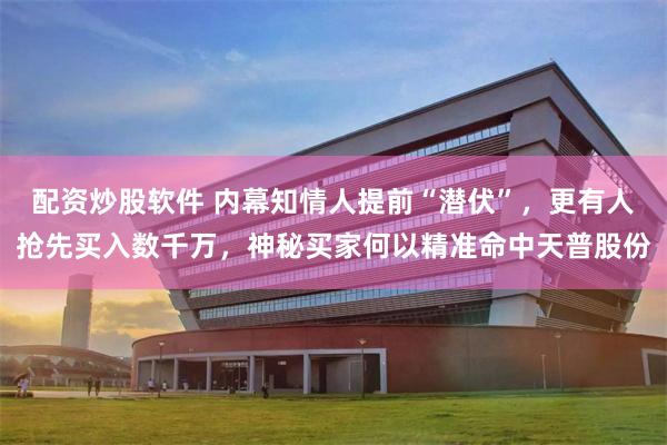 配资炒股软件 内幕知情人提前“潜伏”，更有人抢先买入数千万，神秘买家何以精准命中天普股份