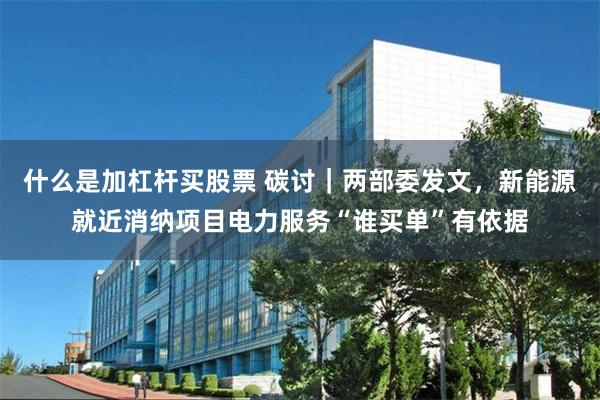 什么是加杠杆买股票 碳讨|两部委发文,新能源就近消纳项目电力服务“谁买单”有依据