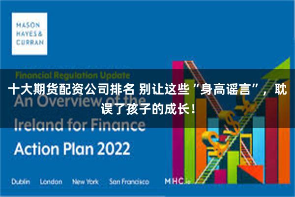 十大期货配资公司排名 别让这些“身高谣言”，耽误了孩子的成长！