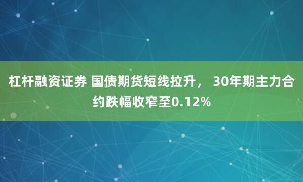杠杆融资证券 国债期货短线拉升， 30年期主力合约跌幅收窄至0.12%