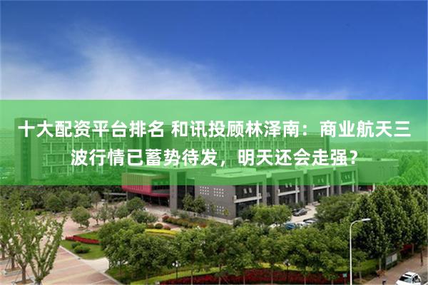 十大配资平台排名 和讯投顾林泽南:商业航天三波行情已蓄势待发,明天还会走强?